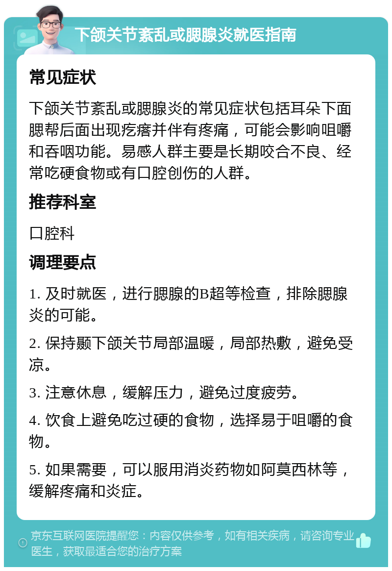 下颌关节紊乱或腮腺炎就医指南 常见症状 下颌关节紊乱或腮腺炎的常见症状包括耳朵下面腮帮后面出现疙瘩并伴有疼痛，可能会影响咀嚼和吞咽功能。易感人群主要是长期咬合不良、经常吃硬食物或有口腔创伤的人群。 推荐科室 口腔科 调理要点 1. 及时就医，进行腮腺的B超等检查，排除腮腺炎的可能。 2. 保持颞下颌关节局部温暖，局部热敷，避免受凉。 3. 注意休息，缓解压力，避免过度疲劳。 4. 饮食上避免吃过硬的食物，选择易于咀嚼的食物。 5. 如果需要，可以服用消炎药物如阿莫西林等，缓解疼痛和炎症。