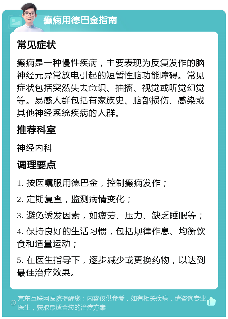 癫痫用德巴金指南 常见症状 癫痫是一种慢性疾病，主要表现为反复发作的脑神经元异常放电引起的短暂性脑功能障碍。常见症状包括突然失去意识、抽搐、视觉或听觉幻觉等。易感人群包括有家族史、脑部损伤、感染或其他神经系统疾病的人群。 推荐科室 神经内科 调理要点 1. 按医嘱服用德巴金，控制癫痫发作； 2. 定期复查，监测病情变化； 3. 避免诱发因素，如疲劳、压力、缺乏睡眠等； 4. 保持良好的生活习惯，包括规律作息、均衡饮食和适量运动； 5. 在医生指导下，逐步减少或更换药物，以达到最佳治疗效果。