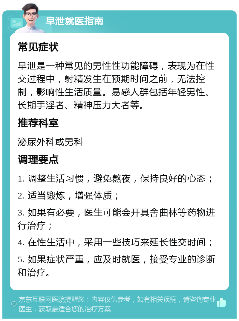 早泄就医指南 常见症状 早泄是一种常见的男性性功能障碍，表现为在性交过程中，射精发生在预期时间之前，无法控制，影响性生活质量。易感人群包括年轻男性、长期手淫者、精神压力大者等。 推荐科室 泌尿外科或男科 调理要点 1. 调整生活习惯，避免熬夜，保持良好的心态； 2. 适当锻炼，增强体质； 3. 如果有必要，医生可能会开具舍曲林等药物进行治疗； 4. 在性生活中，采用一些技巧来延长性交时间； 5. 如果症状严重，应及时就医，接受专业的诊断和治疗。