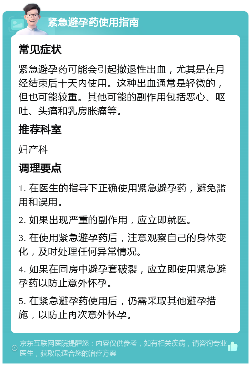 紧急避孕药使用指南 常见症状 紧急避孕药可能会引起撤退性出血，尤其是在月经结束后十天内使用。这种出血通常是轻微的，但也可能较重。其他可能的副作用包括恶心、呕吐、头痛和乳房胀痛等。 推荐科室 妇产科 调理要点 1. 在医生的指导下正确使用紧急避孕药，避免滥用和误用。 2. 如果出现严重的副作用，应立即就医。 3. 在使用紧急避孕药后，注意观察自己的身体变化，及时处理任何异常情况。 4. 如果在同房中避孕套破裂，应立即使用紧急避孕药以防止意外怀孕。 5. 在紧急避孕药使用后，仍需采取其他避孕措施，以防止再次意外怀孕。