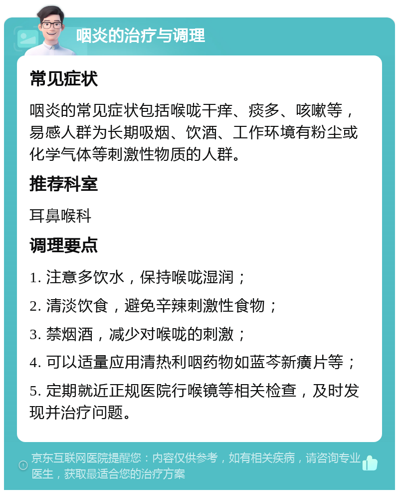 咽炎的治疗与调理 常见症状 咽炎的常见症状包括喉咙干痒、痰多、咳嗽等，易感人群为长期吸烟、饮酒、工作环境有粉尘或化学气体等刺激性物质的人群。 推荐科室 耳鼻喉科 调理要点 1. 注意多饮水，保持喉咙湿润； 2. 清淡饮食，避免辛辣刺激性食物； 3. 禁烟酒，减少对喉咙的刺激； 4. 可以适量应用清热利咽药物如蓝芩新癀片等； 5. 定期就近正规医院行喉镜等相关检查，及时发现并治疗问题。