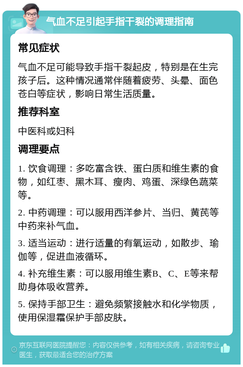 气血不足引起手指干裂的调理指南 常见症状 气血不足可能导致手指干裂起皮，特别是在生完孩子后。这种情况通常伴随着疲劳、头晕、面色苍白等症状，影响日常生活质量。 推荐科室 中医科或妇科 调理要点 1. 饮食调理：多吃富含铁、蛋白质和维生素的食物，如红枣、黑木耳、瘦肉、鸡蛋、深绿色蔬菜等。 2. 中药调理：可以服用西洋参片、当归、黄芪等中药来补气血。 3. 适当运动：进行适量的有氧运动，如散步、瑜伽等，促进血液循环。 4. 补充维生素：可以服用维生素B、C、E等来帮助身体吸收营养。 5. 保持手部卫生：避免频繁接触水和化学物质，使用保湿霜保护手部皮肤。