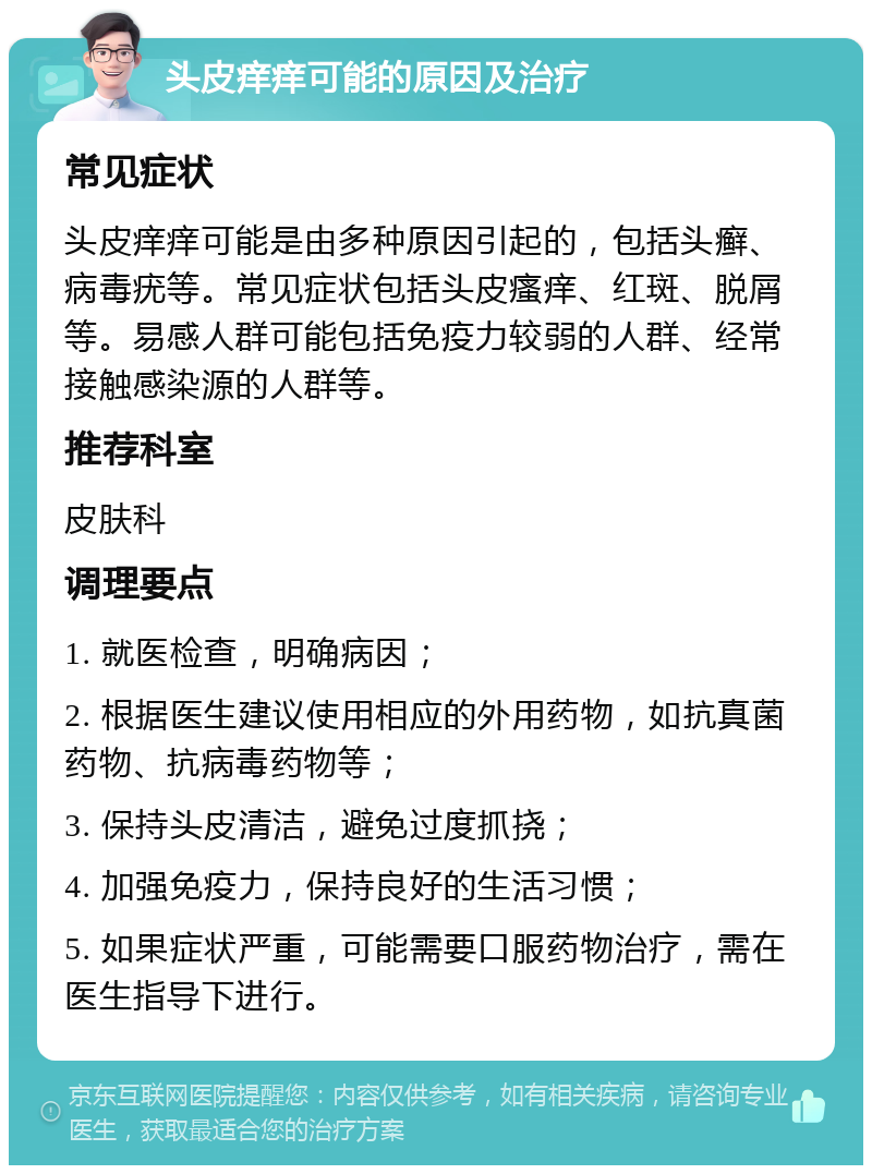 头皮痒痒可能的原因及治疗 常见症状 头皮痒痒可能是由多种原因引起的，包括头癣、病毒疣等。常见症状包括头皮瘙痒、红斑、脱屑等。易感人群可能包括免疫力较弱的人群、经常接触感染源的人群等。 推荐科室 皮肤科 调理要点 1. 就医检查，明确病因； 2. 根据医生建议使用相应的外用药物，如抗真菌药物、抗病毒药物等； 3. 保持头皮清洁，避免过度抓挠； 4. 加强免疫力，保持良好的生活习惯； 5. 如果症状严重，可能需要口服药物治疗，需在医生指导下进行。