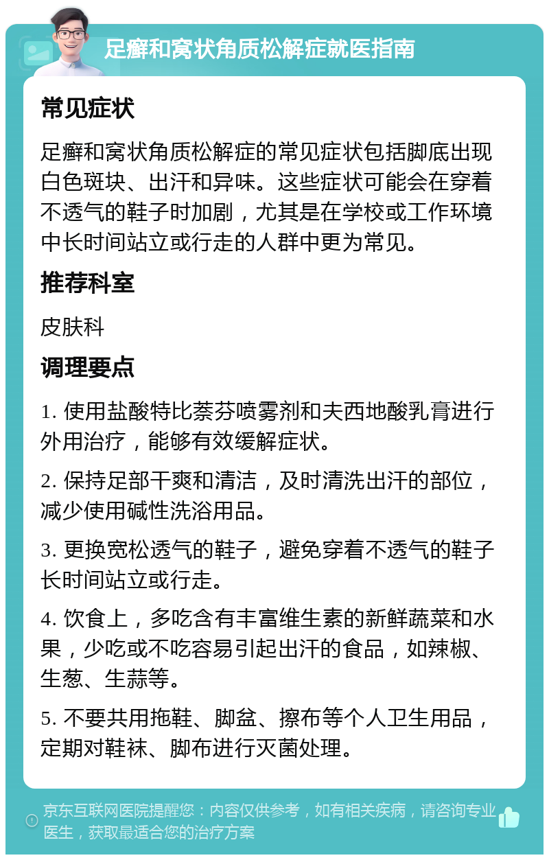 足癣和窝状角质松解症就医指南 常见症状 足癣和窝状角质松解症的常见症状包括脚底出现白色斑块、出汗和异味。这些症状可能会在穿着不透气的鞋子时加剧，尤其是在学校或工作环境中长时间站立或行走的人群中更为常见。 推荐科室 皮肤科 调理要点 1. 使用盐酸特比萘芬喷雾剂和夫西地酸乳膏进行外用治疗，能够有效缓解症状。 2. 保持足部干爽和清洁，及时清洗出汗的部位，减少使用碱性洗浴用品。 3. 更换宽松透气的鞋子，避免穿着不透气的鞋子长时间站立或行走。 4. 饮食上，多吃含有丰富维生素的新鲜蔬菜和水果，少吃或不吃容易引起出汗的食品，如辣椒、生葱、生蒜等。 5. 不要共用拖鞋、脚盆、擦布等个人卫生用品，定期对鞋袜、脚布进行灭菌处理。