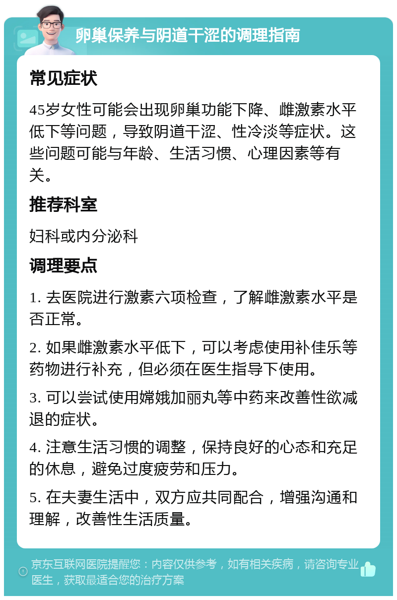 卵巢保养与阴道干涩的调理指南 常见症状 45岁女性可能会出现卵巢功能下降、雌激素水平低下等问题，导致阴道干涩、性冷淡等症状。这些问题可能与年龄、生活习惯、心理因素等有关。 推荐科室 妇科或内分泌科 调理要点 1. 去医院进行激素六项检查，了解雌激素水平是否正常。 2. 如果雌激素水平低下，可以考虑使用补佳乐等药物进行补充，但必须在医生指导下使用。 3. 可以尝试使用嫦娥加丽丸等中药来改善性欲减退的症状。 4. 注意生活习惯的调整，保持良好的心态和充足的休息，避免过度疲劳和压力。 5. 在夫妻生活中，双方应共同配合，增强沟通和理解，改善性生活质量。