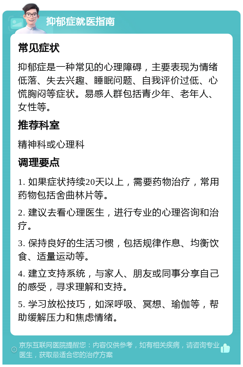 抑郁症就医指南 常见症状 抑郁症是一种常见的心理障碍，主要表现为情绪低落、失去兴趣、睡眠问题、自我评价过低、心慌胸闷等症状。易感人群包括青少年、老年人、女性等。 推荐科室 精神科或心理科 调理要点 1. 如果症状持续20天以上，需要药物治疗，常用药物包括舍曲林片等。 2. 建议去看心理医生，进行专业的心理咨询和治疗。 3. 保持良好的生活习惯，包括规律作息、均衡饮食、适量运动等。 4. 建立支持系统，与家人、朋友或同事分享自己的感受，寻求理解和支持。 5. 学习放松技巧，如深呼吸、冥想、瑜伽等，帮助缓解压力和焦虑情绪。