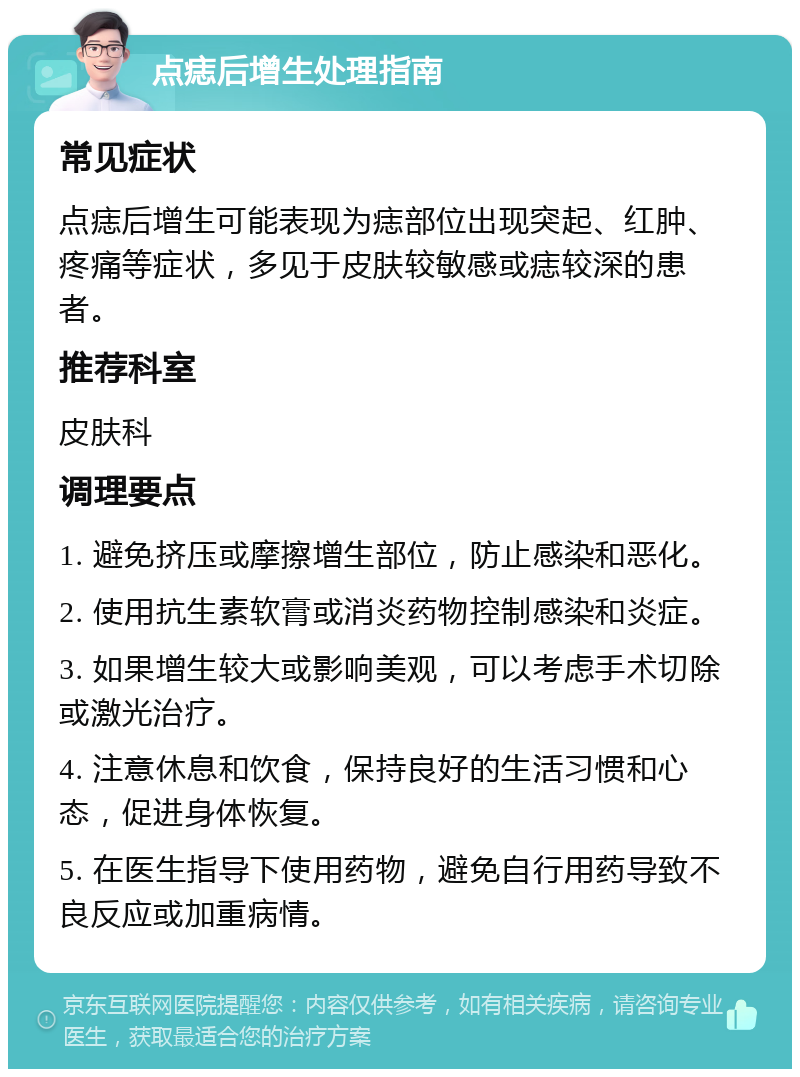 点痣后增生处理指南 常见症状 点痣后增生可能表现为痣部位出现突起、红肿、疼痛等症状，多见于皮肤较敏感或痣较深的患者。 推荐科室 皮肤科 调理要点 1. 避免挤压或摩擦增生部位，防止感染和恶化。 2. 使用抗生素软膏或消炎药物控制感染和炎症。 3. 如果增生较大或影响美观，可以考虑手术切除或激光治疗。 4. 注意休息和饮食，保持良好的生活习惯和心态，促进身体恢复。 5. 在医生指导下使用药物，避免自行用药导致不良反应或加重病情。