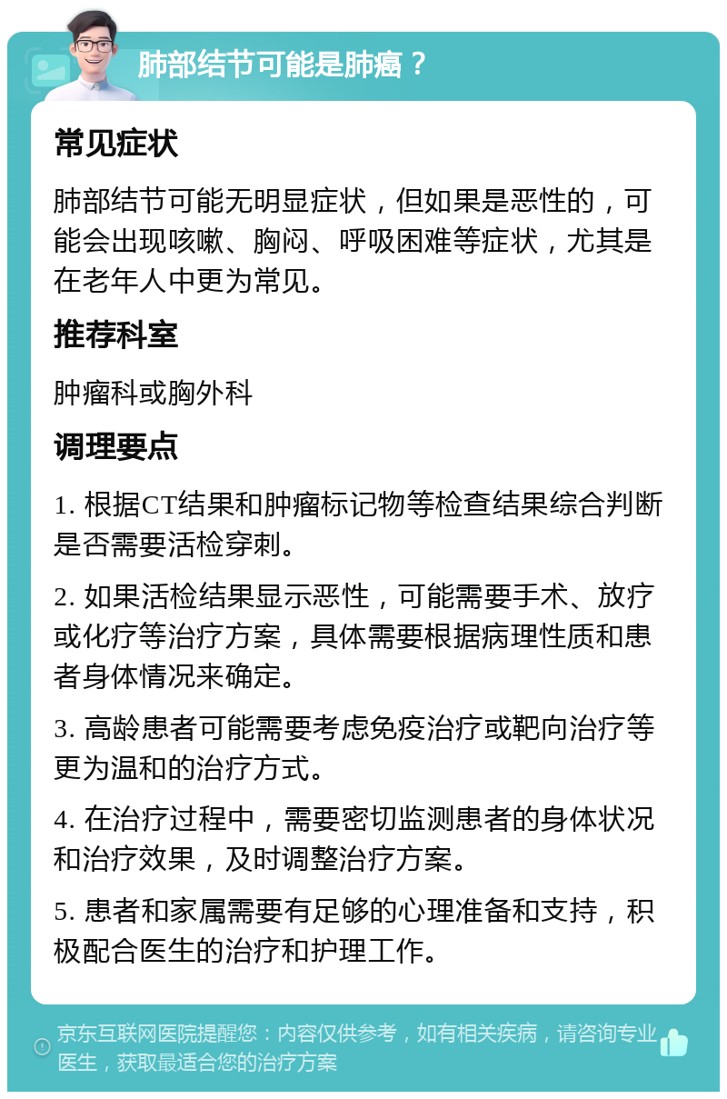 肺部结节可能是肺癌？ 常见症状 肺部结节可能无明显症状，但如果是恶性的，可能会出现咳嗽、胸闷、呼吸困难等症状，尤其是在老年人中更为常见。 推荐科室 肿瘤科或胸外科 调理要点 1. 根据CT结果和肿瘤标记物等检查结果综合判断是否需要活检穿刺。 2. 如果活检结果显示恶性，可能需要手术、放疗或化疗等治疗方案，具体需要根据病理性质和患者身体情况来确定。 3. 高龄患者可能需要考虑免疫治疗或靶向治疗等更为温和的治疗方式。 4. 在治疗过程中，需要密切监测患者的身体状况和治疗效果，及时调整治疗方案。 5. 患者和家属需要有足够的心理准备和支持，积极配合医生的治疗和护理工作。