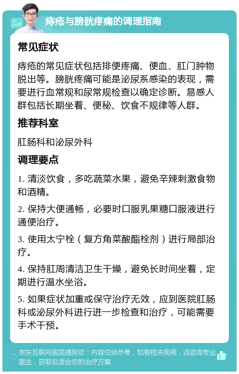 痔疮与膀胱疼痛的调理指南 常见症状 痔疮的常见症状包括排便疼痛、便血、肛门肿物脱出等。膀胱疼痛可能是泌尿系感染的表现，需要进行血常规和尿常规检查以确定诊断。易感人群包括长期坐着、便秘、饮食不规律等人群。 推荐科室 肛肠科和泌尿外科 调理要点 1. 清淡饮食，多吃蔬菜水果，避免辛辣刺激食物和酒精。 2. 保持大便通畅，必要时口服乳果糖口服液进行通便治疗。 3. 使用太宁栓（复方角菜酸酯栓剂）进行局部治疗。 4. 保持肛周清洁卫生干燥，避免长时间坐着，定期进行温水坐浴。 5. 如果症状加重或保守治疗无效，应到医院肛肠科或泌尿外科进行进一步检查和治疗，可能需要手术干预。