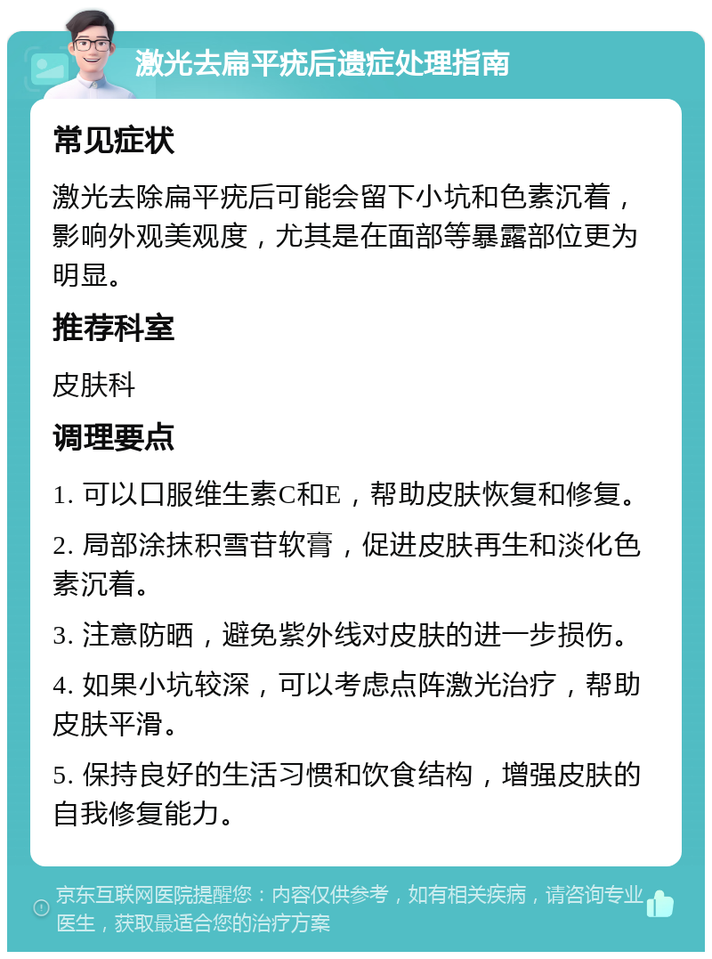 激光去扁平疣后遗症处理指南 常见症状 激光去除扁平疣后可能会留下小坑和色素沉着，影响外观美观度，尤其是在面部等暴露部位更为明显。 推荐科室 皮肤科 调理要点 1. 可以口服维生素C和E，帮助皮肤恢复和修复。 2. 局部涂抹积雪苷软膏，促进皮肤再生和淡化色素沉着。 3. 注意防晒，避免紫外线对皮肤的进一步损伤。 4. 如果小坑较深，可以考虑点阵激光治疗，帮助皮肤平滑。 5. 保持良好的生活习惯和饮食结构，增强皮肤的自我修复能力。