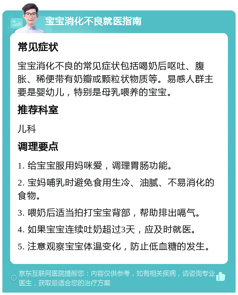 宝宝消化不良就医指南 常见症状 宝宝消化不良的常见症状包括喝奶后呕吐、腹胀、稀便带有奶瓣或颗粒状物质等。易感人群主要是婴幼儿，特别是母乳喂养的宝宝。 推荐科室 儿科 调理要点 1. 给宝宝服用妈咪爱，调理胃肠功能。 2. 宝妈哺乳时避免食用生冷、油腻、不易消化的食物。 3. 喂奶后适当拍打宝宝背部，帮助排出嗝气。 4. 如果宝宝连续吐奶超过3天，应及时就医。 5. 注意观察宝宝体温变化，防止低血糖的发生。