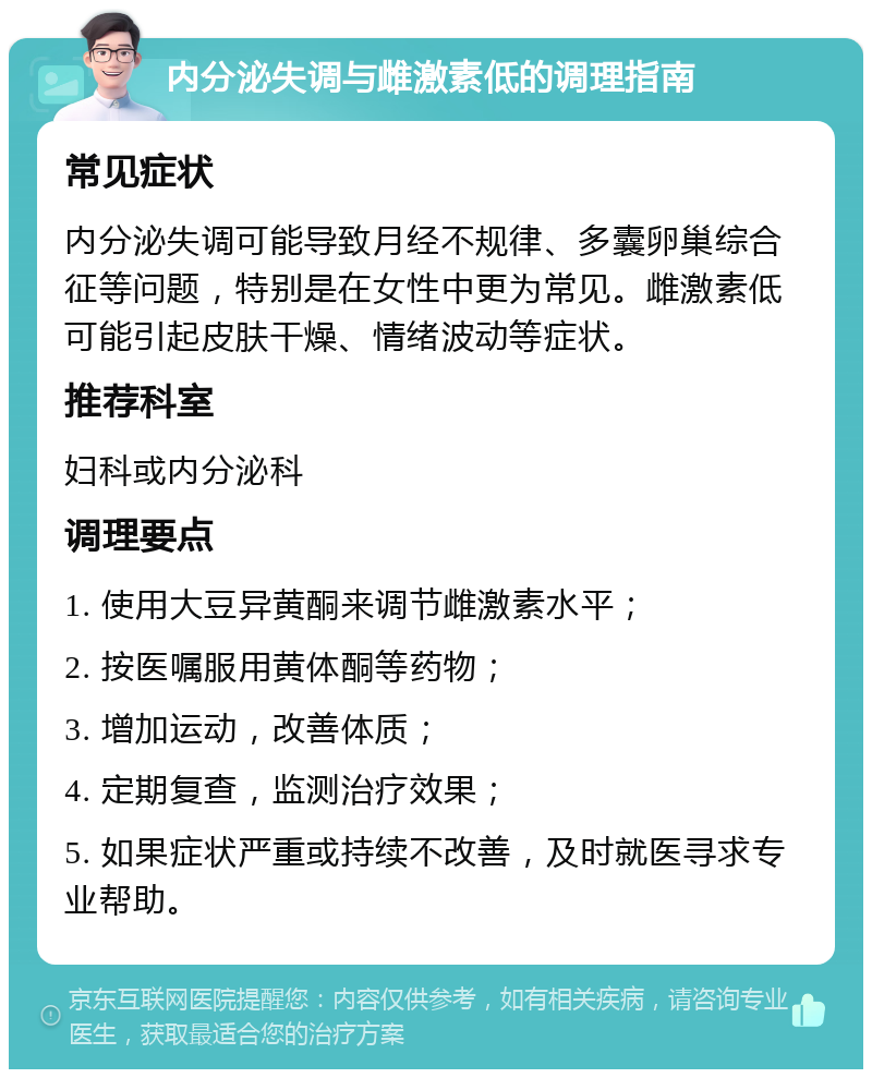 内分泌失调与雌激素低的调理指南 常见症状 内分泌失调可能导致月经不规律、多囊卵巢综合征等问题，特别是在女性中更为常见。雌激素低可能引起皮肤干燥、情绪波动等症状。 推荐科室 妇科或内分泌科 调理要点 1. 使用大豆异黄酮来调节雌激素水平； 2. 按医嘱服用黄体酮等药物； 3. 增加运动，改善体质； 4. 定期复查，监测治疗效果； 5. 如果症状严重或持续不改善，及时就医寻求专业帮助。