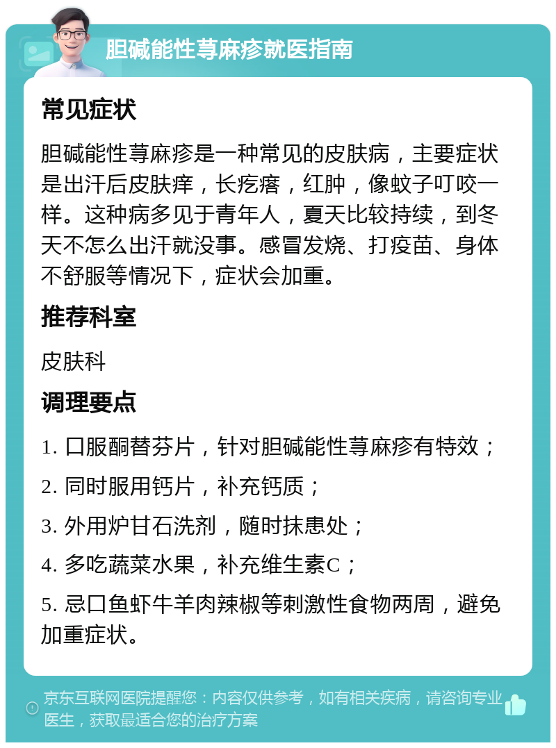 胆碱能性荨麻疹就医指南 常见症状 胆碱能性荨麻疹是一种常见的皮肤病，主要症状是出汗后皮肤痒，长疙瘩，红肿，像蚊子叮咬一样。这种病多见于青年人，夏天比较持续，到冬天不怎么出汗就没事。感冒发烧、打疫苗、身体不舒服等情况下，症状会加重。 推荐科室 皮肤科 调理要点 1. 口服酮替芬片，针对胆碱能性荨麻疹有特效； 2. 同时服用钙片，补充钙质； 3. 外用炉甘石洗剂，随时抹患处； 4. 多吃蔬菜水果，补充维生素C； 5. 忌口鱼虾牛羊肉辣椒等刺激性食物两周，避免加重症状。