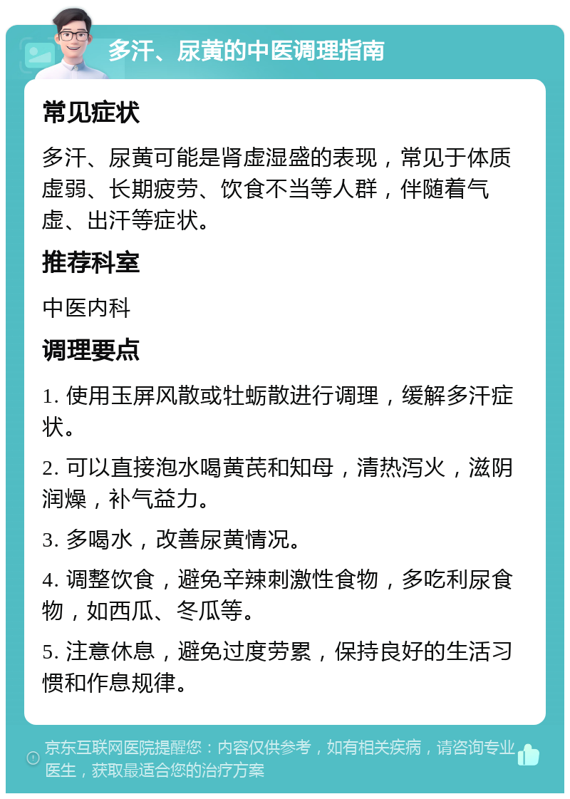 多汗、尿黄的中医调理指南 常见症状 多汗、尿黄可能是肾虚湿盛的表现，常见于体质虚弱、长期疲劳、饮食不当等人群，伴随着气虚、出汗等症状。 推荐科室 中医内科 调理要点 1. 使用玉屏风散或牡蛎散进行调理，缓解多汗症状。 2. 可以直接泡水喝黄芪和知母，清热泻火，滋阴润燥，补气益力。 3. 多喝水，改善尿黄情况。 4. 调整饮食，避免辛辣刺激性食物，多吃利尿食物，如西瓜、冬瓜等。 5. 注意休息，避免过度劳累，保持良好的生活习惯和作息规律。