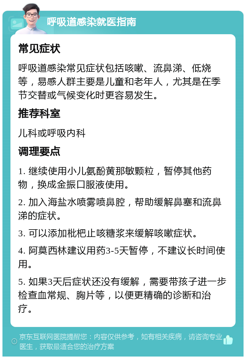 呼吸道感染就医指南 常见症状 呼吸道感染常见症状包括咳嗽、流鼻涕、低烧等，易感人群主要是儿童和老年人，尤其是在季节交替或气候变化时更容易发生。 推荐科室 儿科或呼吸内科 调理要点 1. 继续使用小儿氨酚黄那敏颗粒，暂停其他药物，换成金振口服液使用。 2. 加入海盐水喷雾喷鼻腔，帮助缓解鼻塞和流鼻涕的症状。 3. 可以添加枇杷止咳糖浆来缓解咳嗽症状。 4. 阿莫西林建议用药3-5天暂停，不建议长时间使用。 5. 如果3天后症状还没有缓解，需要带孩子进一步检查血常规、胸片等，以便更精确的诊断和治疗。