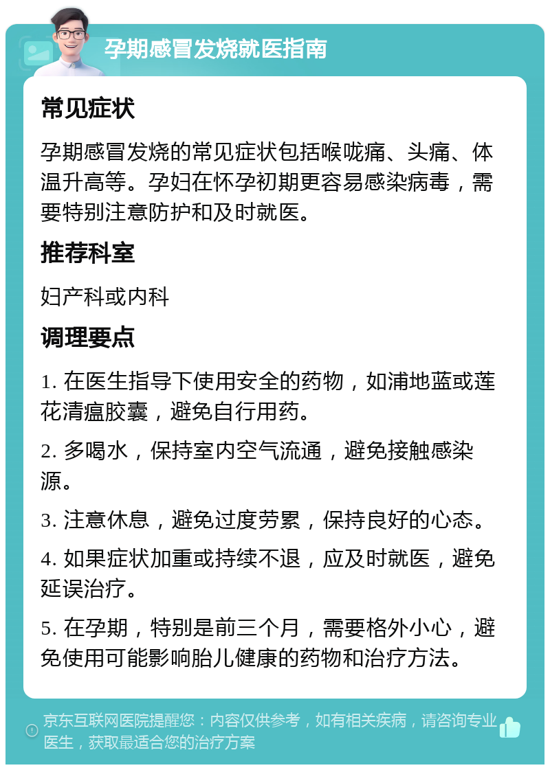 孕期感冒发烧就医指南 常见症状 孕期感冒发烧的常见症状包括喉咙痛、头痛、体温升高等。孕妇在怀孕初期更容易感染病毒，需要特别注意防护和及时就医。 推荐科室 妇产科或内科 调理要点 1. 在医生指导下使用安全的药物，如浦地蓝或莲花清瘟胶囊，避免自行用药。 2. 多喝水，保持室内空气流通，避免接触感染源。 3. 注意休息，避免过度劳累，保持良好的心态。 4. 如果症状加重或持续不退，应及时就医，避免延误治疗。 5. 在孕期，特别是前三个月，需要格外小心，避免使用可能影响胎儿健康的药物和治疗方法。