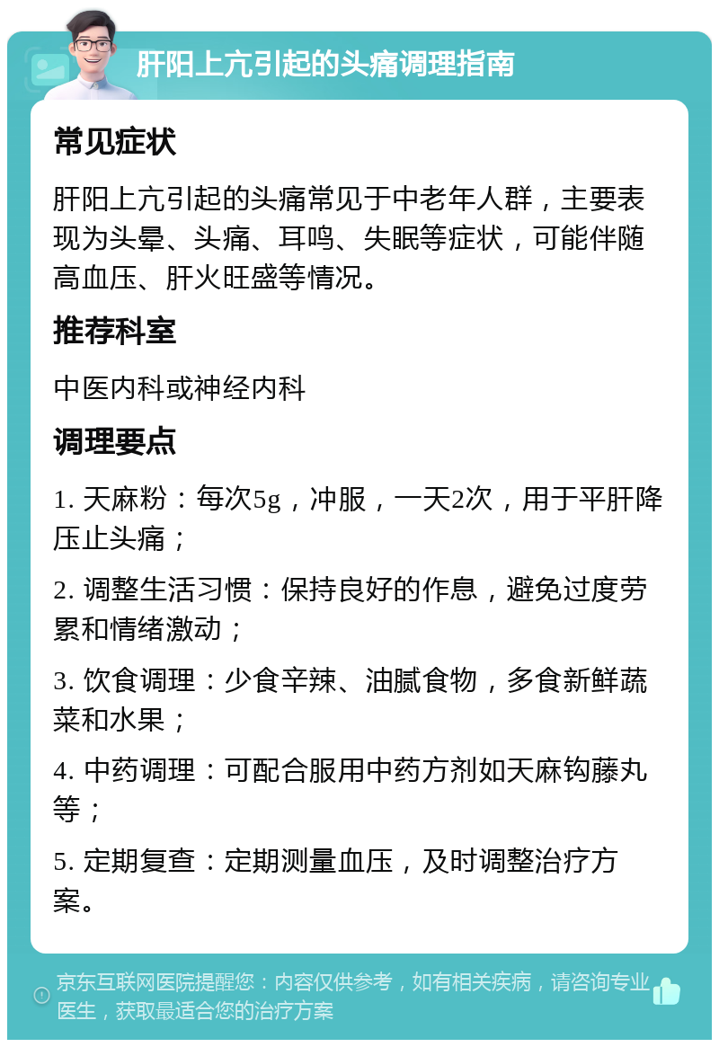 肝阳上亢引起的头痛调理指南 常见症状 肝阳上亢引起的头痛常见于中老年人群，主要表现为头晕、头痛、耳鸣、失眠等症状，可能伴随高血压、肝火旺盛等情况。 推荐科室 中医内科或神经内科 调理要点 1. 天麻粉：每次5g，冲服，一天2次，用于平肝降压止头痛； 2. 调整生活习惯：保持良好的作息，避免过度劳累和情绪激动； 3. 饮食调理：少食辛辣、油腻食物，多食新鲜蔬菜和水果； 4. 中药调理：可配合服用中药方剂如天麻钩藤丸等； 5. 定期复查：定期测量血压，及时调整治疗方案。