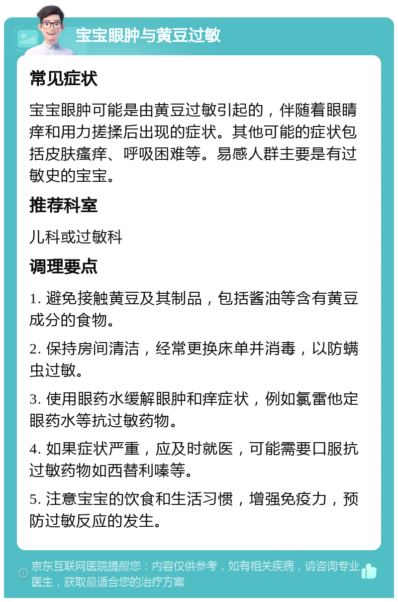 宝宝眼肿与黄豆过敏 常见症状 宝宝眼肿可能是由黄豆过敏引起的，伴随着眼睛痒和用力搓揉后出现的症状。其他可能的症状包括皮肤瘙痒、呼吸困难等。易感人群主要是有过敏史的宝宝。 推荐科室 儿科或过敏科 调理要点 1. 避免接触黄豆及其制品，包括酱油等含有黄豆成分的食物。 2. 保持房间清洁，经常更换床单并消毒，以防螨虫过敏。 3. 使用眼药水缓解眼肿和痒症状，例如氯雷他定眼药水等抗过敏药物。 4. 如果症状严重，应及时就医，可能需要口服抗过敏药物如西替利嗪等。 5. 注意宝宝的饮食和生活习惯，增强免疫力，预防过敏反应的发生。