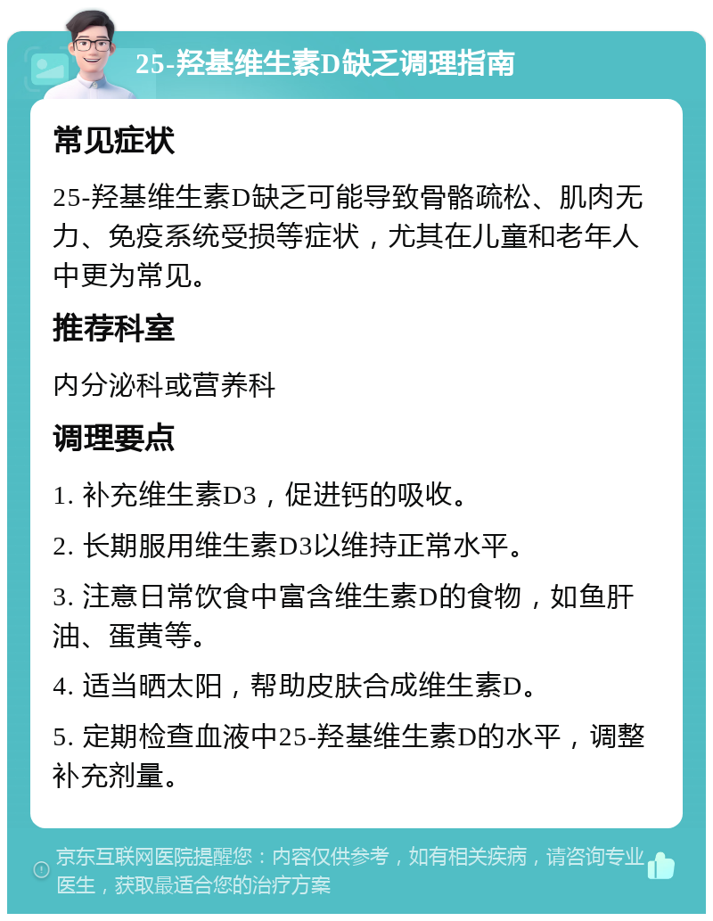 25-羟基维生素D缺乏调理指南 常见症状 25-羟基维生素D缺乏可能导致骨骼疏松、肌肉无力、免疫系统受损等症状，尤其在儿童和老年人中更为常见。 推荐科室 内分泌科或营养科 调理要点 1. 补充维生素D3，促进钙的吸收。 2. 长期服用维生素D3以维持正常水平。 3. 注意日常饮食中富含维生素D的食物，如鱼肝油、蛋黄等。 4. 适当晒太阳，帮助皮肤合成维生素D。 5. 定期检查血液中25-羟基维生素D的水平，调整补充剂量。