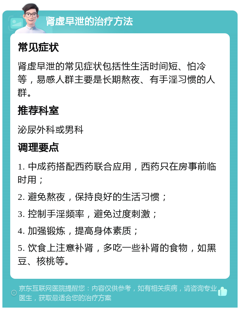 肾虚早泄的治疗方法 常见症状 肾虚早泄的常见症状包括性生活时间短、怕冷等，易感人群主要是长期熬夜、有手淫习惯的人群。 推荐科室 泌尿外科或男科 调理要点 1. 中成药搭配西药联合应用，西药只在房事前临时用； 2. 避免熬夜，保持良好的生活习惯； 3. 控制手淫频率，避免过度刺激； 4. 加强锻炼，提高身体素质； 5. 饮食上注意补肾，多吃一些补肾的食物，如黑豆、核桃等。