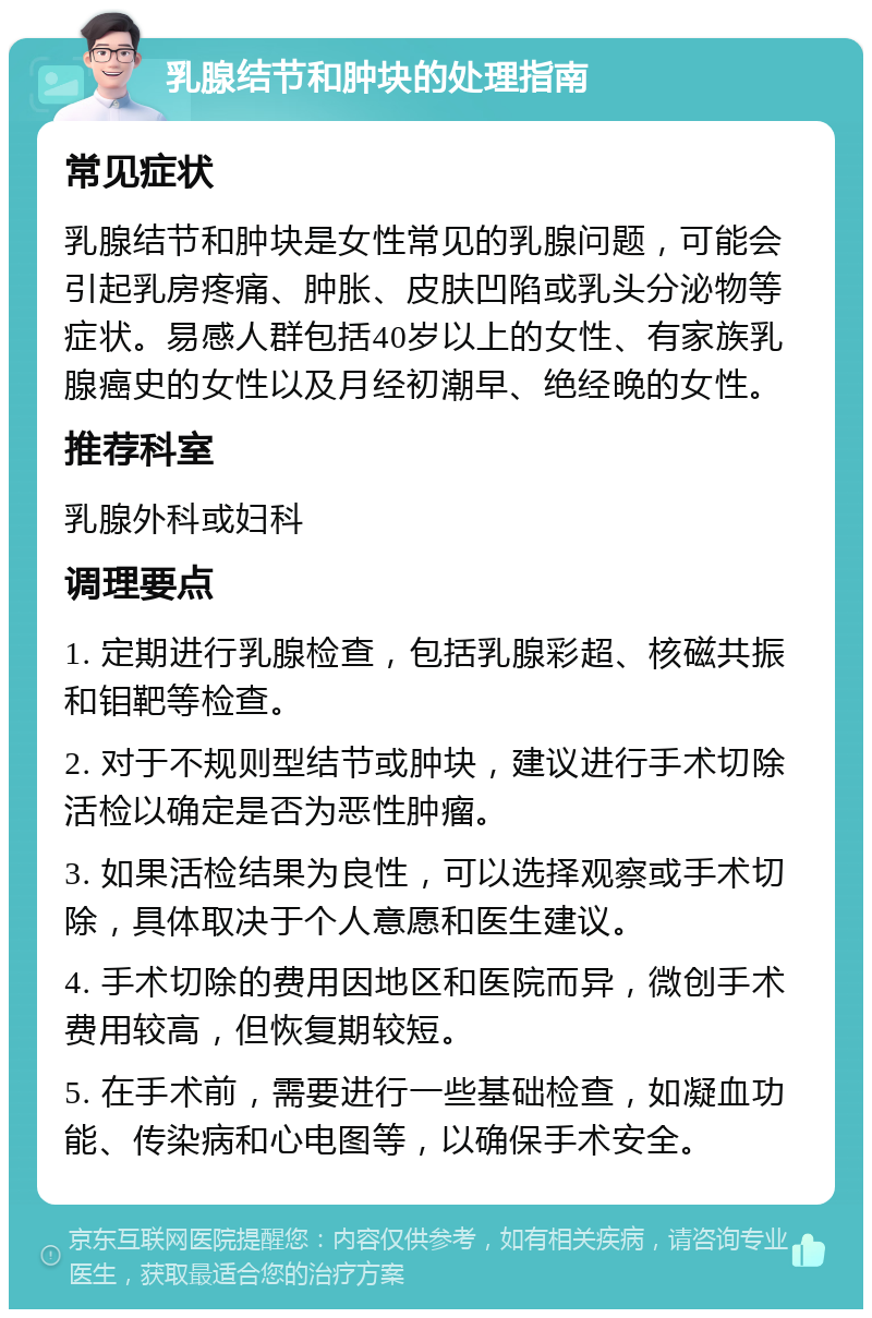 乳腺结节和肿块的处理指南 常见症状 乳腺结节和肿块是女性常见的乳腺问题，可能会引起乳房疼痛、肿胀、皮肤凹陷或乳头分泌物等症状。易感人群包括40岁以上的女性、有家族乳腺癌史的女性以及月经初潮早、绝经晚的女性。 推荐科室 乳腺外科或妇科 调理要点 1. 定期进行乳腺检查，包括乳腺彩超、核磁共振和钼靶等检查。 2. 对于不规则型结节或肿块，建议进行手术切除活检以确定是否为恶性肿瘤。 3. 如果活检结果为良性，可以选择观察或手术切除，具体取决于个人意愿和医生建议。 4. 手术切除的费用因地区和医院而异，微创手术费用较高，但恢复期较短。 5. 在手术前，需要进行一些基础检查，如凝血功能、传染病和心电图等，以确保手术安全。