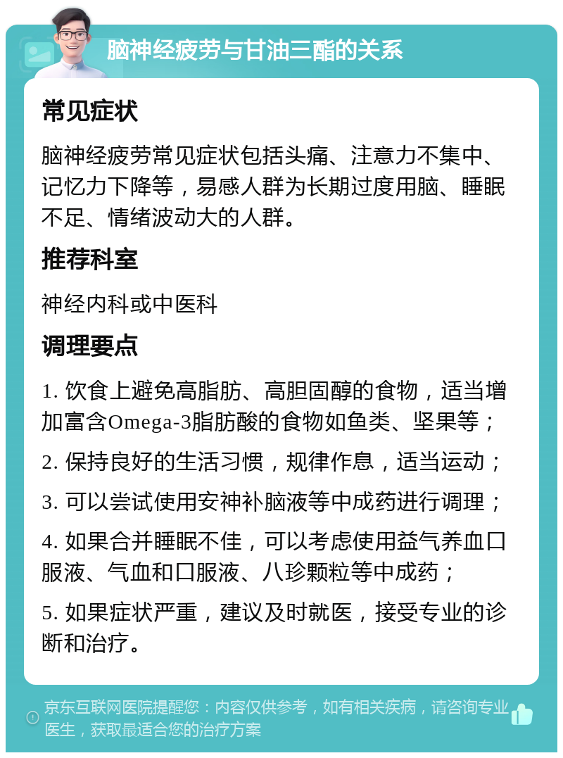 脑神经疲劳与甘油三酯的关系 常见症状 脑神经疲劳常见症状包括头痛、注意力不集中、记忆力下降等，易感人群为长期过度用脑、睡眠不足、情绪波动大的人群。 推荐科室 神经内科或中医科 调理要点 1. 饮食上避免高脂肪、高胆固醇的食物，适当增加富含Omega-3脂肪酸的食物如鱼类、坚果等； 2. 保持良好的生活习惯，规律作息，适当运动； 3. 可以尝试使用安神补脑液等中成药进行调理； 4. 如果合并睡眠不佳，可以考虑使用益气养血口服液、气血和口服液、八珍颗粒等中成药； 5. 如果症状严重，建议及时就医，接受专业的诊断和治疗。