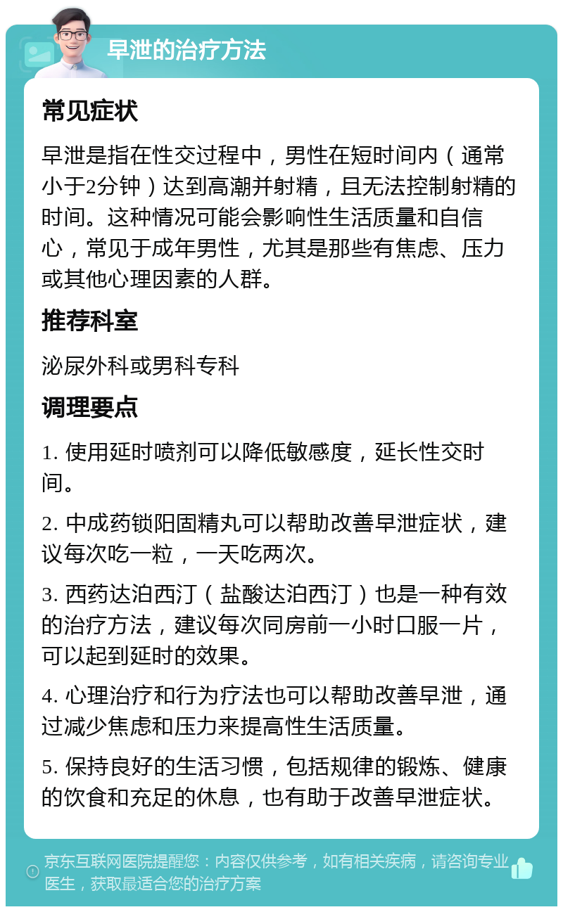 早泄的治疗方法 常见症状 早泄是指在性交过程中，男性在短时间内（通常小于2分钟）达到高潮并射精，且无法控制射精的时间。这种情况可能会影响性生活质量和自信心，常见于成年男性，尤其是那些有焦虑、压力或其他心理因素的人群。 推荐科室 泌尿外科或男科专科 调理要点 1. 使用延时喷剂可以降低敏感度，延长性交时间。 2. 中成药锁阳固精丸可以帮助改善早泄症状，建议每次吃一粒，一天吃两次。 3. 西药达泊西汀（盐酸达泊西汀）也是一种有效的治疗方法，建议每次同房前一小时口服一片，可以起到延时的效果。 4. 心理治疗和行为疗法也可以帮助改善早泄，通过减少焦虑和压力来提高性生活质量。 5. 保持良好的生活习惯，包括规律的锻炼、健康的饮食和充足的休息，也有助于改善早泄症状。