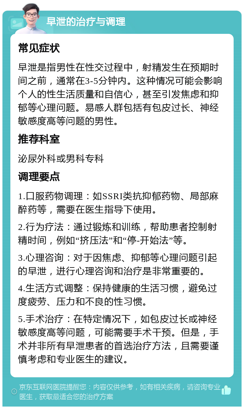 早泄的治疗与调理 常见症状 早泄是指男性在性交过程中，射精发生在预期时间之前，通常在3-5分钟内。这种情况可能会影响个人的性生活质量和自信心，甚至引发焦虑和抑郁等心理问题。易感人群包括有包皮过长、神经敏感度高等问题的男性。 推荐科室 泌尿外科或男科专科 调理要点 1.口服药物调理：如SSRI类抗抑郁药物、局部麻醉药等，需要在医生指导下使用。 2.行为疗法：通过锻炼和训练，帮助患者控制射精时间，例如“挤压法”和“停-开始法”等。 3.心理咨询：对于因焦虑、抑郁等心理问题引起的早泄，进行心理咨询和治疗是非常重要的。 4.生活方式调整：保持健康的生活习惯，避免过度疲劳、压力和不良的性习惯。 5.手术治疗：在特定情况下，如包皮过长或神经敏感度高等问题，可能需要手术干预。但是，手术并非所有早泄患者的首选治疗方法，且需要谨慎考虑和专业医生的建议。