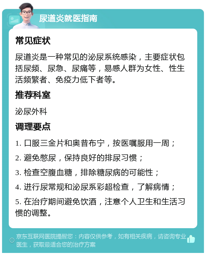 尿道炎就医指南 常见症状 尿道炎是一种常见的泌尿系统感染，主要症状包括尿频、尿急、尿痛等，易感人群为女性、性生活频繁者、免疫力低下者等。 推荐科室 泌尿外科 调理要点 1. 口服三金片和奥昔布宁，按医嘱服用一周； 2. 避免憋尿，保持良好的排尿习惯； 3. 检查空腹血糖，排除糖尿病的可能性； 4. 进行尿常规和泌尿系彩超检查，了解病情； 5. 在治疗期间避免饮酒，注意个人卫生和生活习惯的调整。