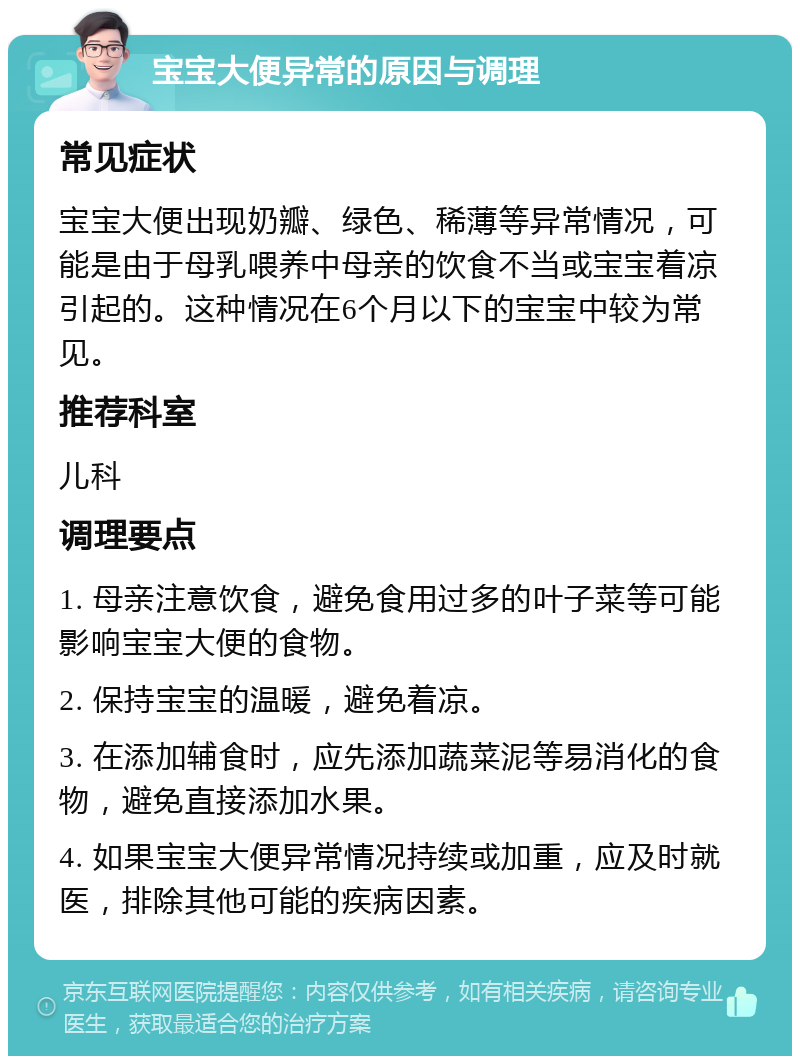 宝宝大便异常的原因与调理 常见症状 宝宝大便出现奶瓣、绿色、稀薄等异常情况，可能是由于母乳喂养中母亲的饮食不当或宝宝着凉引起的。这种情况在6个月以下的宝宝中较为常见。 推荐科室 儿科 调理要点 1. 母亲注意饮食，避免食用过多的叶子菜等可能影响宝宝大便的食物。 2. 保持宝宝的温暖，避免着凉。 3. 在添加辅食时，应先添加蔬菜泥等易消化的食物，避免直接添加水果。 4. 如果宝宝大便异常情况持续或加重，应及时就医，排除其他可能的疾病因素。