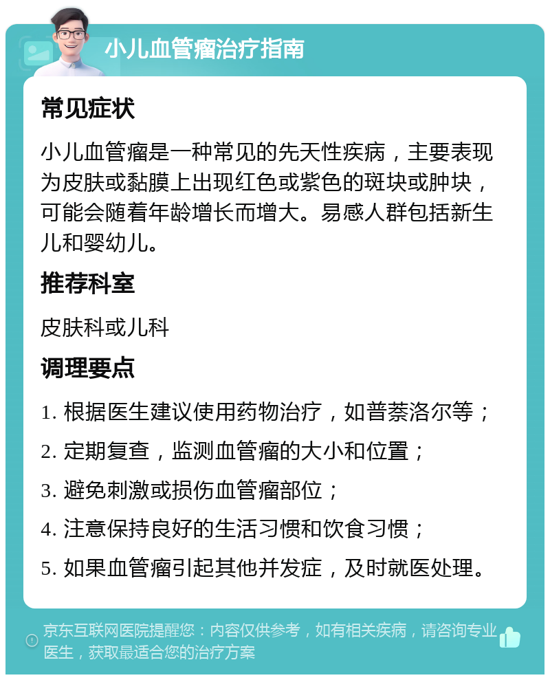 小儿血管瘤治疗指南 常见症状 小儿血管瘤是一种常见的先天性疾病，主要表现为皮肤或黏膜上出现红色或紫色的斑块或肿块，可能会随着年龄增长而增大。易感人群包括新生儿和婴幼儿。 推荐科室 皮肤科或儿科 调理要点 1. 根据医生建议使用药物治疗，如普萘洛尔等； 2. 定期复查，监测血管瘤的大小和位置； 3. 避免刺激或损伤血管瘤部位； 4. 注意保持良好的生活习惯和饮食习惯； 5. 如果血管瘤引起其他并发症，及时就医处理。