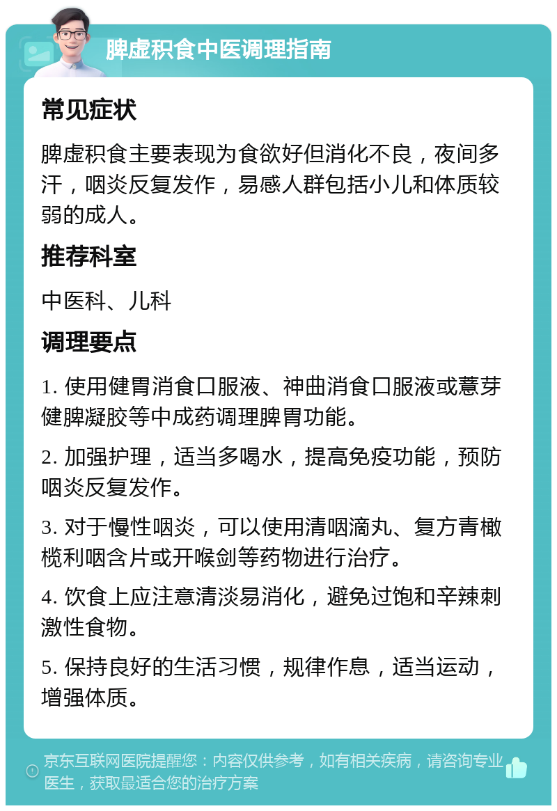 脾虚积食中医调理指南 常见症状 脾虚积食主要表现为食欲好但消化不良，夜间多汗，咽炎反复发作，易感人群包括小儿和体质较弱的成人。 推荐科室 中医科、儿科 调理要点 1. 使用健胃消食口服液、神曲消食口服液或薏芽健脾凝胶等中成药调理脾胃功能。 2. 加强护理，适当多喝水，提高免疫功能，预防咽炎反复发作。 3. 对于慢性咽炎，可以使用清咽滴丸、复方青橄榄利咽含片或开喉剑等药物进行治疗。 4. 饮食上应注意清淡易消化，避免过饱和辛辣刺激性食物。 5. 保持良好的生活习惯，规律作息，适当运动，增强体质。