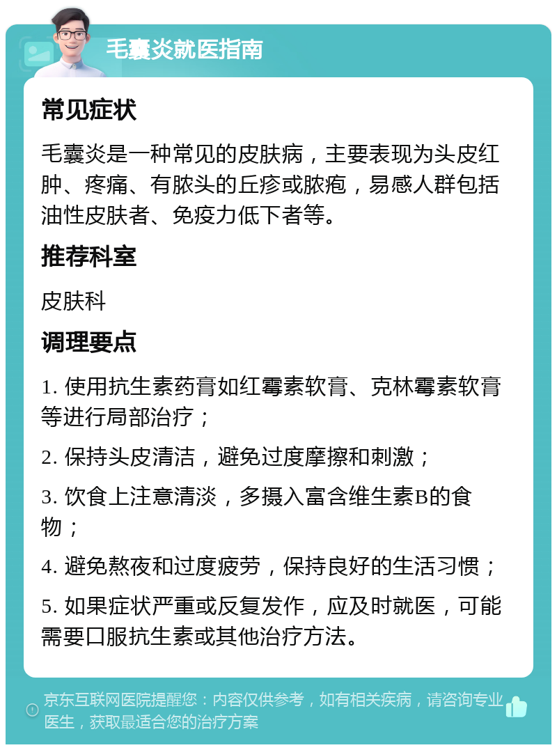 毛囊炎就医指南 常见症状 毛囊炎是一种常见的皮肤病，主要表现为头皮红肿、疼痛、有脓头的丘疹或脓疱，易感人群包括油性皮肤者、免疫力低下者等。 推荐科室 皮肤科 调理要点 1. 使用抗生素药膏如红霉素软膏、克林霉素软膏等进行局部治疗； 2. 保持头皮清洁，避免过度摩擦和刺激； 3. 饮食上注意清淡，多摄入富含维生素B的食物； 4. 避免熬夜和过度疲劳，保持良好的生活习惯； 5. 如果症状严重或反复发作，应及时就医，可能需要口服抗生素或其他治疗方法。