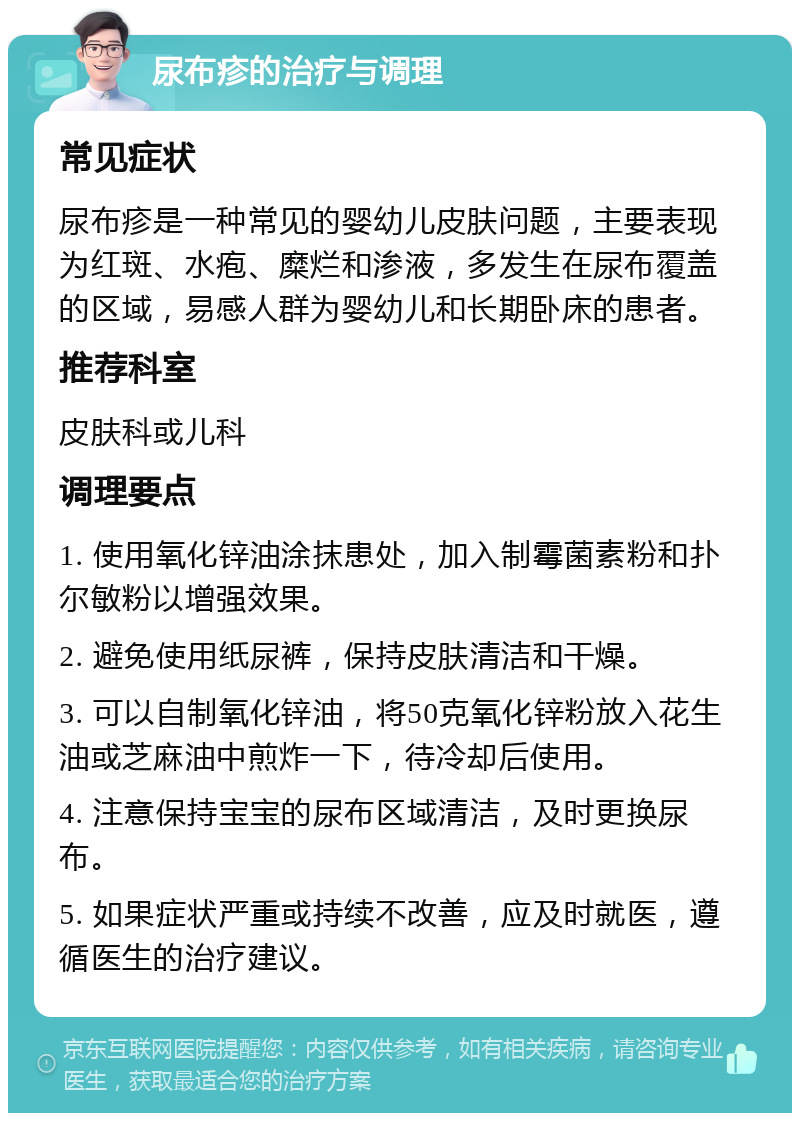 尿布疹的治疗与调理 常见症状 尿布疹是一种常见的婴幼儿皮肤问题，主要表现为红斑、水疱、糜烂和渗液，多发生在尿布覆盖的区域，易感人群为婴幼儿和长期卧床的患者。 推荐科室 皮肤科或儿科 调理要点 1. 使用氧化锌油涂抹患处，加入制霉菌素粉和扑尔敏粉以增强效果。 2. 避免使用纸尿裤，保持皮肤清洁和干燥。 3. 可以自制氧化锌油，将50克氧化锌粉放入花生油或芝麻油中煎炸一下，待冷却后使用。 4. 注意保持宝宝的尿布区域清洁，及时更换尿布。 5. 如果症状严重或持续不改善，应及时就医，遵循医生的治疗建议。