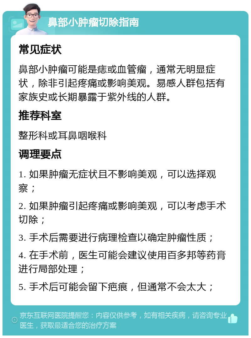 鼻部小肿瘤切除指南 常见症状 鼻部小肿瘤可能是痣或血管瘤，通常无明显症状，除非引起疼痛或影响美观。易感人群包括有家族史或长期暴露于紫外线的人群。 推荐科室 整形科或耳鼻咽喉科 调理要点 1. 如果肿瘤无症状且不影响美观，可以选择观察； 2. 如果肿瘤引起疼痛或影响美观，可以考虑手术切除； 3. 手术后需要进行病理检查以确定肿瘤性质； 4. 在手术前，医生可能会建议使用百多邦等药膏进行局部处理； 5. 手术后可能会留下疤痕，但通常不会太大；