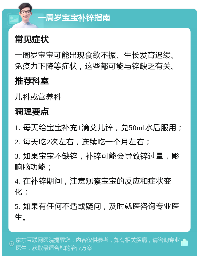 一周岁宝宝补锌指南 常见症状 一周岁宝宝可能出现食欲不振、生长发育迟缓、免疫力下降等症状，这些都可能与锌缺乏有关。 推荐科室 儿科或营养科 调理要点 1. 每天给宝宝补充1滴艾儿锌，兑50ml水后服用； 2. 每天吃2次左右，连续吃一个月左右； 3. 如果宝宝不缺锌，补锌可能会导致锌过量，影响脑功能； 4. 在补锌期间，注意观察宝宝的反应和症状变化； 5. 如果有任何不适或疑问，及时就医咨询专业医生。