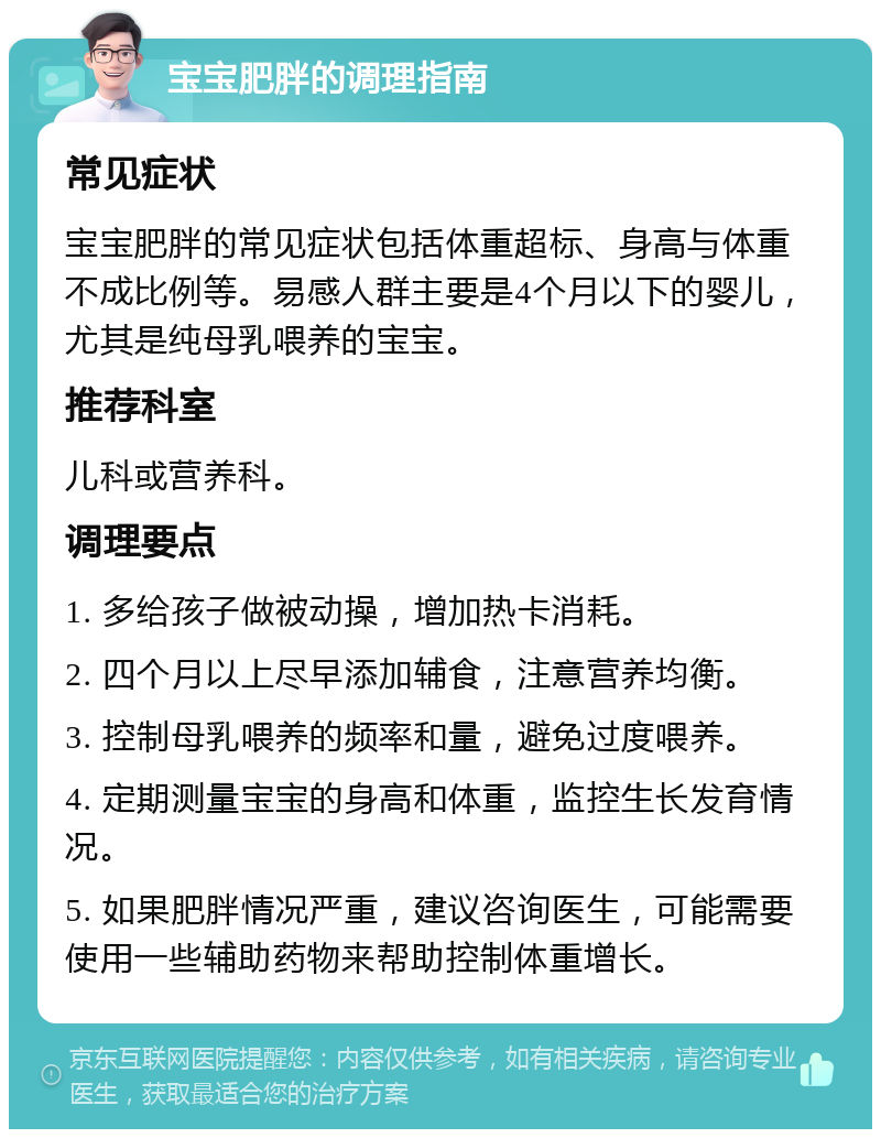 宝宝肥胖的调理指南 常见症状 宝宝肥胖的常见症状包括体重超标、身高与体重不成比例等。易感人群主要是4个月以下的婴儿，尤其是纯母乳喂养的宝宝。 推荐科室 儿科或营养科。 调理要点 1. 多给孩子做被动操，增加热卡消耗。 2. 四个月以上尽早添加辅食，注意营养均衡。 3. 控制母乳喂养的频率和量，避免过度喂养。 4. 定期测量宝宝的身高和体重，监控生长发育情况。 5. 如果肥胖情况严重，建议咨询医生，可能需要使用一些辅助药物来帮助控制体重增长。