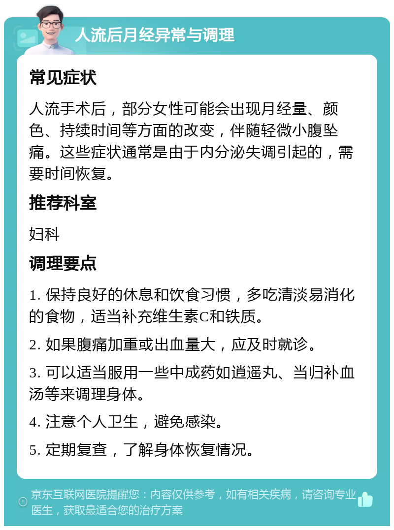 人流后月经异常与调理 常见症状 人流手术后，部分女性可能会出现月经量、颜色、持续时间等方面的改变，伴随轻微小腹坠痛。这些症状通常是由于内分泌失调引起的，需要时间恢复。 推荐科室 妇科 调理要点 1. 保持良好的休息和饮食习惯，多吃清淡易消化的食物，适当补充维生素C和铁质。 2. 如果腹痛加重或出血量大，应及时就诊。 3. 可以适当服用一些中成药如逍遥丸、当归补血汤等来调理身体。 4. 注意个人卫生，避免感染。 5. 定期复查，了解身体恢复情况。