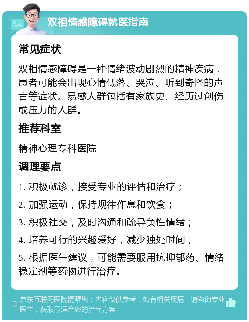 双相情感障碍就医指南 常见症状 双相情感障碍是一种情绪波动剧烈的精神疾病，患者可能会出现心情低落、哭泣、听到奇怪的声音等症状。易感人群包括有家族史、经历过创伤或压力的人群。 推荐科室 精神心理专科医院 调理要点 1. 积极就诊，接受专业的评估和治疗； 2. 加强运动，保持规律作息和饮食； 3. 积极社交，及时沟通和疏导负性情绪； 4. 培养可行的兴趣爱好，减少独处时间； 5. 根据医生建议，可能需要服用抗抑郁药、情绪稳定剂等药物进行治疗。