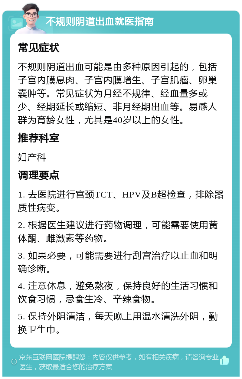 不规则阴道出血就医指南 常见症状 不规则阴道出血可能是由多种原因引起的，包括子宫内膜息肉、子宫内膜增生、子宫肌瘤、卵巢囊肿等。常见症状为月经不规律、经血量多或少、经期延长或缩短、非月经期出血等。易感人群为育龄女性，尤其是40岁以上的女性。 推荐科室 妇产科 调理要点 1. 去医院进行宫颈TCT、HPV及B超检查，排除器质性病变。 2. 根据医生建议进行药物调理，可能需要使用黄体酮、雌激素等药物。 3. 如果必要，可能需要进行刮宫治疗以止血和明确诊断。 4. 注意休息，避免熬夜，保持良好的生活习惯和饮食习惯，忌食生冷、辛辣食物。 5. 保持外阴清洁，每天晚上用温水清洗外阴，勤换卫生巾。