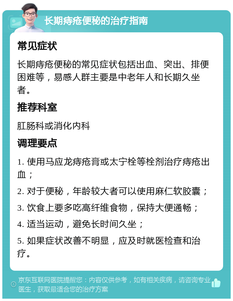 长期痔疮便秘的治疗指南 常见症状 长期痔疮便秘的常见症状包括出血、突出、排便困难等，易感人群主要是中老年人和长期久坐者。 推荐科室 肛肠科或消化内科 调理要点 1. 使用马应龙痔疮膏或太宁栓等栓剂治疗痔疮出血； 2. 对于便秘，年龄较大者可以使用麻仁软胶囊； 3. 饮食上要多吃高纤维食物，保持大便通畅； 4. 适当运动，避免长时间久坐； 5. 如果症状改善不明显，应及时就医检查和治疗。