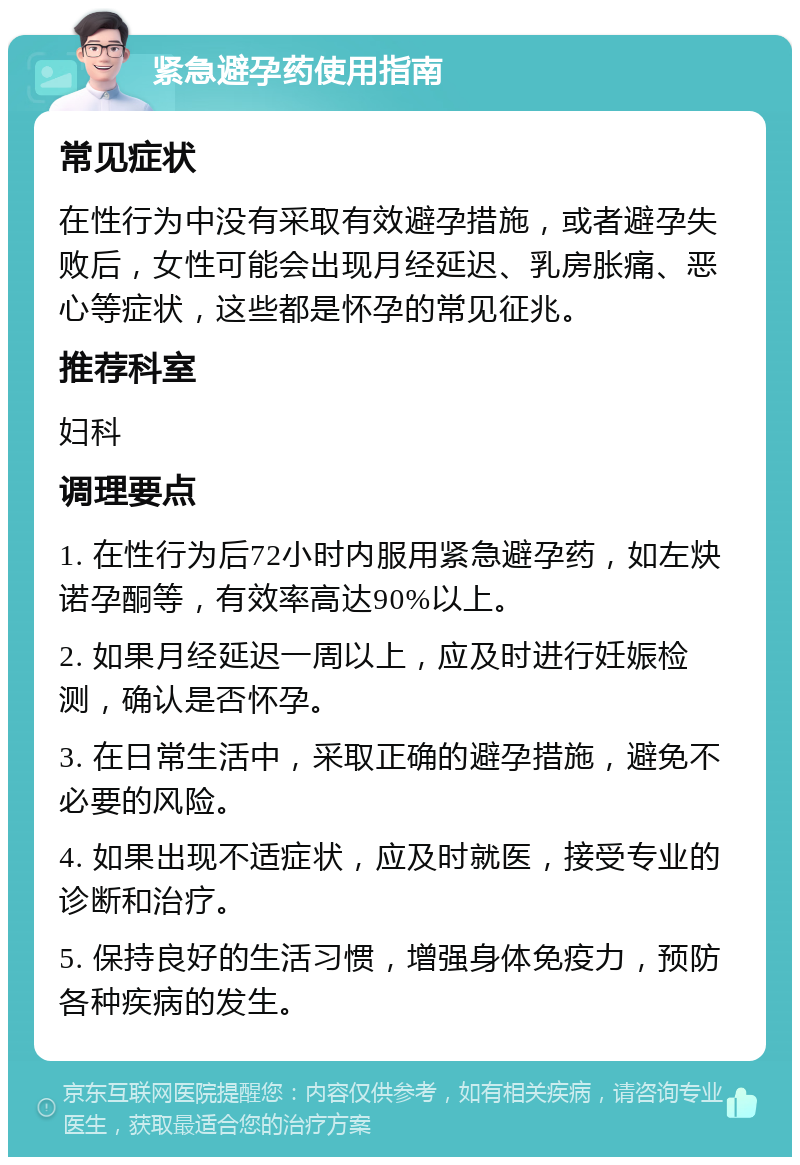 紧急避孕药使用指南 常见症状 在性行为中没有采取有效避孕措施，或者避孕失败后，女性可能会出现月经延迟、乳房胀痛、恶心等症状，这些都是怀孕的常见征兆。 推荐科室 妇科 调理要点 1. 在性行为后72小时内服用紧急避孕药，如左炔诺孕酮等，有效率高达90%以上。 2. 如果月经延迟一周以上，应及时进行妊娠检测，确认是否怀孕。 3. 在日常生活中，采取正确的避孕措施，避免不必要的风险。 4. 如果出现不适症状，应及时就医，接受专业的诊断和治疗。 5. 保持良好的生活习惯，增强身体免疫力，预防各种疾病的发生。