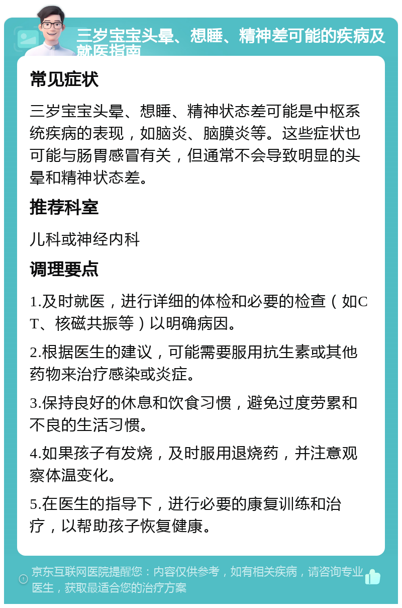 三岁宝宝头晕、想睡、精神差可能的疾病及就医指南 常见症状 三岁宝宝头晕、想睡、精神状态差可能是中枢系统疾病的表现，如脑炎、脑膜炎等。这些症状也可能与肠胃感冒有关，但通常不会导致明显的头晕和精神状态差。 推荐科室 儿科或神经内科 调理要点 1.及时就医，进行详细的体检和必要的检查（如CT、核磁共振等）以明确病因。 2.根据医生的建议，可能需要服用抗生素或其他药物来治疗感染或炎症。 3.保持良好的休息和饮食习惯，避免过度劳累和不良的生活习惯。 4.如果孩子有发烧，及时服用退烧药，并注意观察体温变化。 5.在医生的指导下，进行必要的康复训练和治疗，以帮助孩子恢复健康。