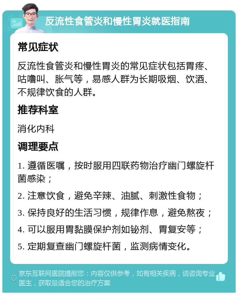 反流性食管炎和慢性胃炎就医指南 常见症状 反流性食管炎和慢性胃炎的常见症状包括胃疼、咕噜叫、胀气等，易感人群为长期吸烟、饮酒、不规律饮食的人群。 推荐科室 消化内科 调理要点 1. 遵循医嘱，按时服用四联药物治疗幽门螺旋杆菌感染； 2. 注意饮食，避免辛辣、油腻、刺激性食物； 3. 保持良好的生活习惯，规律作息，避免熬夜； 4. 可以服用胃黏膜保护剂如铋剂、胃复安等； 5. 定期复查幽门螺旋杆菌，监测病情变化。