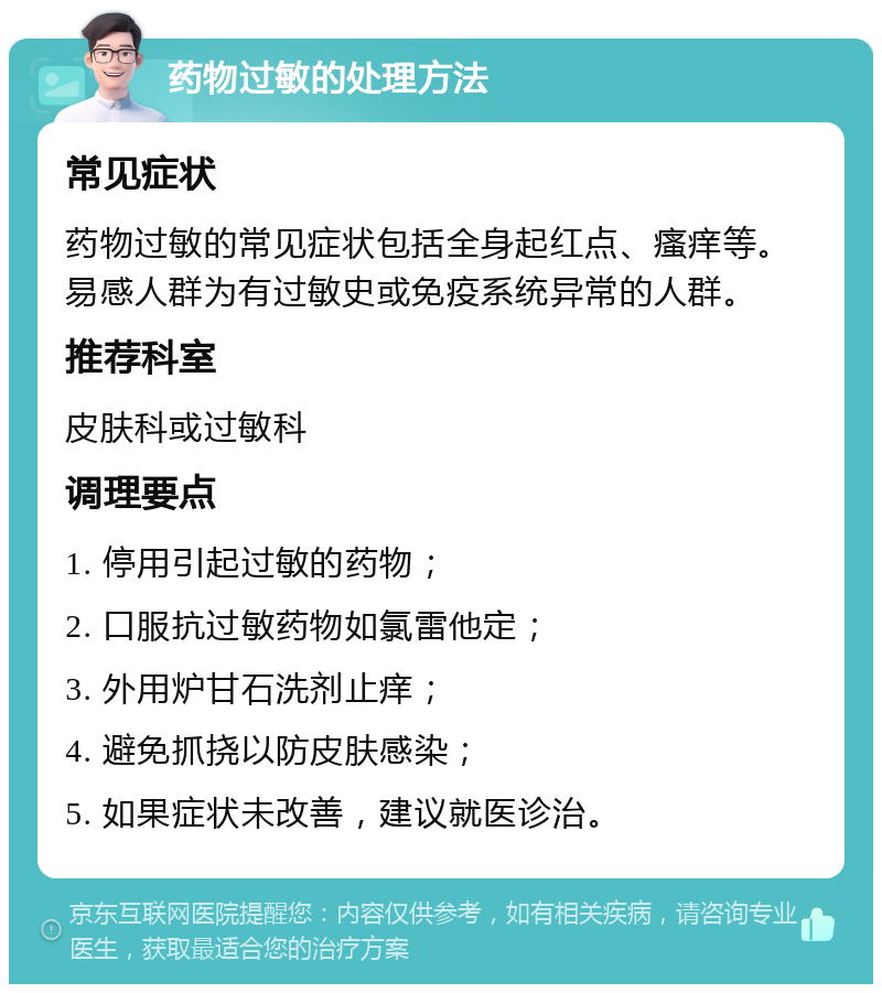 药物过敏的处理方法 常见症状 药物过敏的常见症状包括全身起红点、瘙痒等。易感人群为有过敏史或免疫系统异常的人群。 推荐科室 皮肤科或过敏科 调理要点 1. 停用引起过敏的药物； 2. 口服抗过敏药物如氯雷他定； 3. 外用炉甘石洗剂止痒； 4. 避免抓挠以防皮肤感染； 5. 如果症状未改善，建议就医诊治。