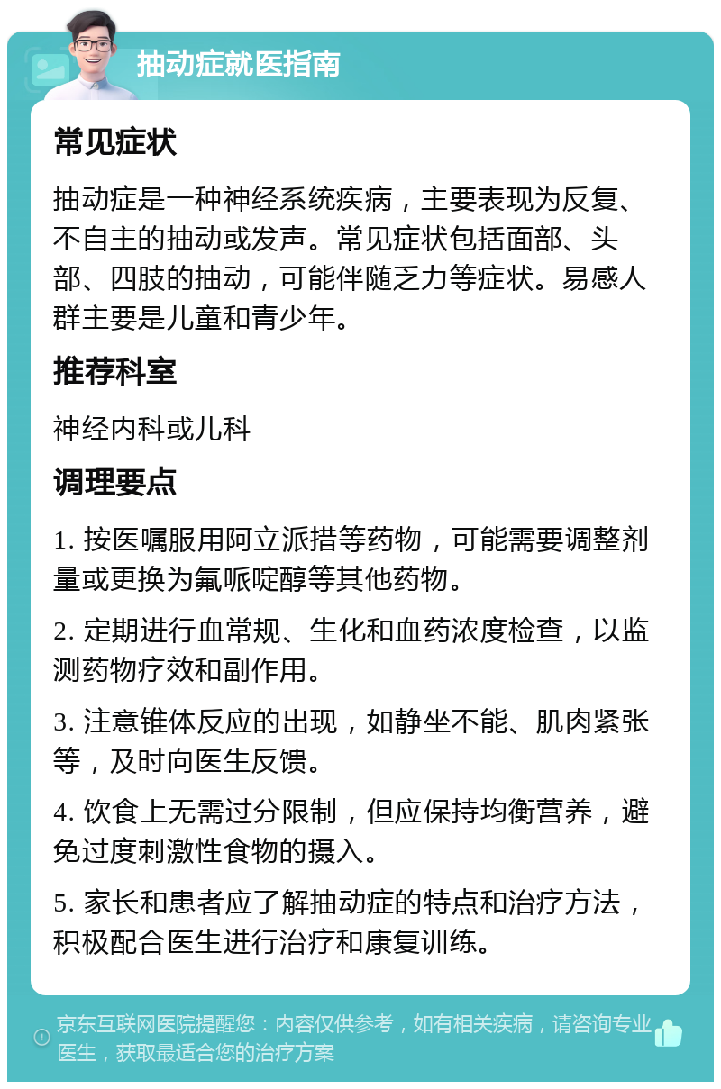 抽动症就医指南 常见症状 抽动症是一种神经系统疾病，主要表现为反复、不自主的抽动或发声。常见症状包括面部、头部、四肢的抽动，可能伴随乏力等症状。易感人群主要是儿童和青少年。 推荐科室 神经内科或儿科 调理要点 1. 按医嘱服用阿立派措等药物，可能需要调整剂量或更换为氟哌啶醇等其他药物。 2. 定期进行血常规、生化和血药浓度检查，以监测药物疗效和副作用。 3. 注意锥体反应的出现，如静坐不能、肌肉紧张等，及时向医生反馈。 4. 饮食上无需过分限制，但应保持均衡营养，避免过度刺激性食物的摄入。 5. 家长和患者应了解抽动症的特点和治疗方法，积极配合医生进行治疗和康复训练。