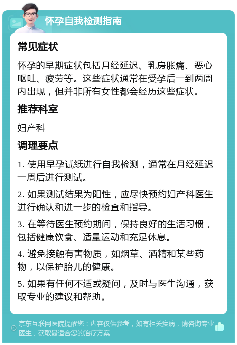 怀孕自我检测指南 常见症状 怀孕的早期症状包括月经延迟、乳房胀痛、恶心呕吐、疲劳等。这些症状通常在受孕后一到两周内出现，但并非所有女性都会经历这些症状。 推荐科室 妇产科 调理要点 1. 使用早孕试纸进行自我检测，通常在月经延迟一周后进行测试。 2. 如果测试结果为阳性，应尽快预约妇产科医生进行确认和进一步的检查和指导。 3. 在等待医生预约期间，保持良好的生活习惯，包括健康饮食、适量运动和充足休息。 4. 避免接触有害物质，如烟草、酒精和某些药物，以保护胎儿的健康。 5. 如果有任何不适或疑问，及时与医生沟通，获取专业的建议和帮助。