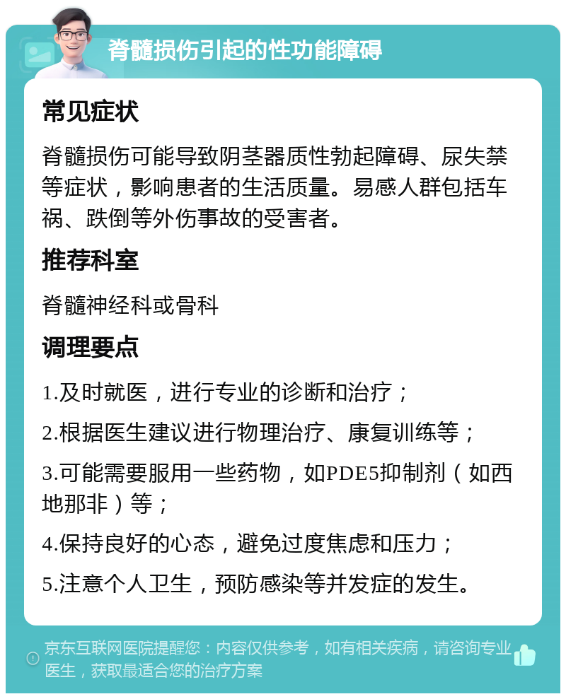 脊髓损伤引起的性功能障碍 常见症状 脊髓损伤可能导致阴茎器质性勃起障碍、尿失禁等症状，影响患者的生活质量。易感人群包括车祸、跌倒等外伤事故的受害者。 推荐科室 脊髓神经科或骨科 调理要点 1.及时就医，进行专业的诊断和治疗； 2.根据医生建议进行物理治疗、康复训练等； 3.可能需要服用一些药物，如PDE5抑制剂（如西地那非）等； 4.保持良好的心态，避免过度焦虑和压力； 5.注意个人卫生，预防感染等并发症的发生。