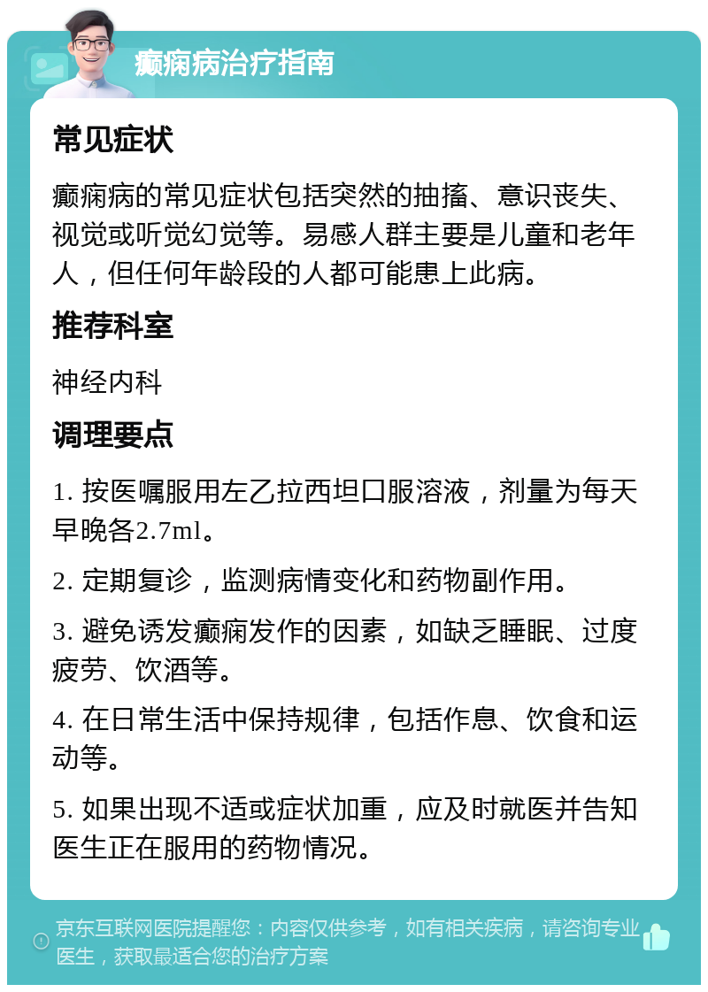 癫痫病治疗指南 常见症状 癫痫病的常见症状包括突然的抽搐、意识丧失、视觉或听觉幻觉等。易感人群主要是儿童和老年人，但任何年龄段的人都可能患上此病。 推荐科室 神经内科 调理要点 1. 按医嘱服用左乙拉西坦口服溶液，剂量为每天早晚各2.7ml。 2. 定期复诊，监测病情变化和药物副作用。 3. 避免诱发癫痫发作的因素，如缺乏睡眠、过度疲劳、饮酒等。 4. 在日常生活中保持规律，包括作息、饮食和运动等。 5. 如果出现不适或症状加重，应及时就医并告知医生正在服用的药物情况。