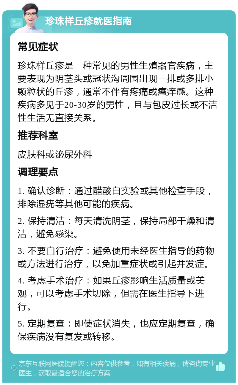 珍珠样丘疹就医指南 常见症状 珍珠样丘疹是一种常见的男性生殖器官疾病，主要表现为阴茎头或冠状沟周围出现一排或多排小颗粒状的丘疹，通常不伴有疼痛或瘙痒感。这种疾病多见于20-30岁的男性，且与包皮过长或不洁性生活无直接关系。 推荐科室 皮肤科或泌尿外科 调理要点 1. 确认诊断：通过醋酸白实验或其他检查手段，排除湿疣等其他可能的疾病。 2. 保持清洁：每天清洗阴茎，保持局部干燥和清洁，避免感染。 3. 不要自行治疗：避免使用未经医生指导的药物或方法进行治疗，以免加重症状或引起并发症。 4. 考虑手术治疗：如果丘疹影响生活质量或美观，可以考虑手术切除，但需在医生指导下进行。 5. 定期复查：即使症状消失，也应定期复查，确保疾病没有复发或转移。